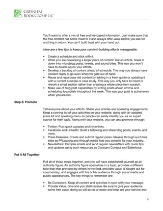 You’ll want to offer a mix of free and fee-based information. Just make sure that
                      the free content has some meat to it and always offer value before you ask for
                      anything in return. You can’t build trust with your hand out.

                      Here are a few tips to keep your content-building efforts manageable:

                      •   Create a schedule and stick with it.
                      •   While you are developing a larger piece of content, like an article, break it
                          down into microblog posts, tweets, and sound bites. This way you won’t
                          have to double up on your efforts.
                      •   Develop a backlog of content ahead of schedule. This way you always have
                          content ready to go even when life gets out of hand.
                      •   Reuse and repurpose old content by adding in a fresh quote or updating it
                          with a current example or case study. This way you only have to insert or
                          rework a small section rather than creating a whole piece from scratch.
                      •   Make use of blog post capabilities by writing posts ahead of time and
                          scheduling to publish throughout the week. This way your post is active even
                          when you are not.

Step 5: Promote

                      Tell everyone about your efforts. Share your articles and speaking engagements.
                      Keep a running list of your activities on your website, along with an updated
                      press kit and speaking menu so people can easily identify you as an expert
                      source for their topic. Along with your website, you can also promote through:

                      •   Twitter: Post quick updates and hyperlinks.
                      •   Facebook and LinkedIn: Build a following and share blog posts, events, and
                          more.
                      •   Press Releases: Create and submit regular press releases through such free
                          sites as PRLog.org and through media lists you compile for your industry.
                      •   Newsletters: Compile emails and send regular newsletters with quick tips
                          and updates using such resources as Constant Contact and Salesforce.

Put It All Together

                      Pull all of those steps together, and you will have established yourself as an
                      authority figure. An authority figure specializes in a topic, provides a different
                      take than that provided by others in the field, provides value, is sought out for
                      commentary, and engages with his or her audience through social media and
                      public appearances. The key things to remember are:

                      •   Be Consistent. Keep all content and activities in sync with your message.
                      •   Provide Value. Give and you shall receive. Be sure to give your audience
                          some free value; doing so will act as a teaser and help sell your service and


                                                                                                           5
 