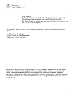 other products.
                        •   Be Regular. Keep your content fresh and regularly connect and promote
                            yourself through social media to stay in line with your competition.
                        •   Be Honest. People can usually spot a phony. Stay authentic, even when you
                            mess up, and people will follow.



Here are a few great resources on refining your message and establishing yourself as an authority
figure:

Trust Agents by Chris Brogan
Good in a Room by Stephanie Palmer
The Brand of You by Tom Peters




This white paper was produced by Greenleaf Book Group. Greenleaf Book Group is an independent
publisher and distributor helping experts with brand building and the development of intellectual
capital. Greenleaf goes beyond the book, providing services in specialty placement, marketing,
distribution, and the publishing of ancillary materials. Greenleaf is more than just a publisher; they also
help professionals build their businesses. To learn more visit www.greenleafbookgroup.com or call
512-891-6100.




                                                                                                              6
 