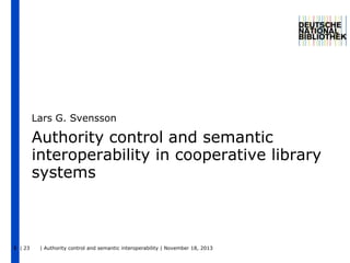 Lars G. Svensson

Authority control and semantic
interoperability in cooperative library
systems

1 | 23

| Authority control and semantic interoperability | November 18, 2013

 