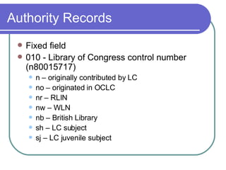 Authority Records Fixed field 010 - Library of Congress control number (n80015717) n – originally contributed by LC no – originated in OCLC nr – RLIN nw – WLN nb – British Library sh – LC subject sj – LC juvenile subject 