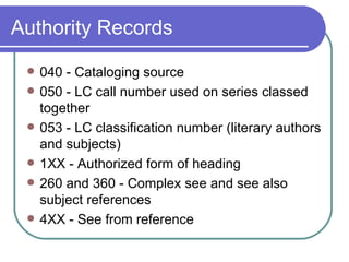 Authority Records 040 - Cataloging source 050 - LC call number used on series classed together 053 - LC classification number (literary authors and subjects) 1XX - Authorized form of heading 260 and 360 - Complex see and see also subject references 4XX - See from reference 