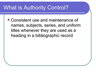 What is Authority Control? Consistent use and maintenance of names, subjects, series, and uniform titles whenever they are used as a heading in a bibliographic record 