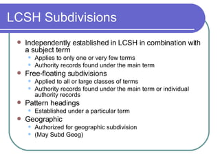 LCSH Subdivisions Independently established in LCSH in combination with a subject term Applies to only one or very few terms Authority records found under the main term Free-floating subdivisions Applied to all or large classes of terms Authority records found under the main term or individual authority records Pattern headings Established under a particular term Geographic Authorized for geographic subdivision (May Subd Geog) 