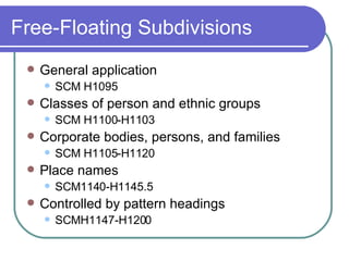 Free-Floating Subdivisions General application SCM H1095 Classes of person and ethnic groups SCM H1100-H1103 Corporate bodies, persons, and families SCM H1105-H1120 Place names SCM1140-H1145.5 Controlled by pattern headings SCMH1147-H1200 