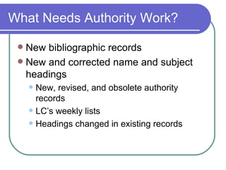 What Needs Authority Work? New bibliographic records New and corrected name and subject headings New, revised, and obsolete authority records LC’s weekly lists Headings changed in existing records 