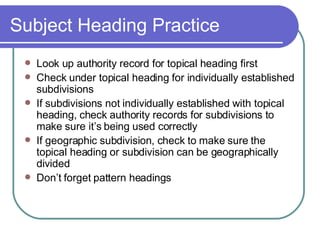Subject Heading Practice Look up authority record for topical heading first Check under topical heading for individually established subdivisions If subdivisions not individually established with topical heading, check authority records for subdivisions to make sure it’s being used correctly If geographic subdivision, check to make sure the topical heading or subdivision can be geographically divided Don’t forget pattern headings 