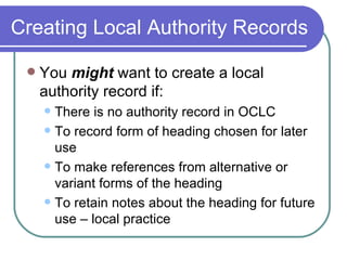 Creating Local Authority Records You  might  want to create a local authority record if: There is no authority record in OCLC To record form of heading chosen for later use To make references from alternative or variant forms of the heading To retain notes about the heading for future use – local practice 