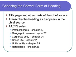 Choosing the Correct Form of Heading Title page and other parts of the chief source Transcribe the heading as it appears in the chief source AACR2 rules Personal name – chapter 22 Geographic name – chapter 23 Corporate body – chapter 24 Series title – chapter 25 Uniform title – chapter 25 References – chapter 26 