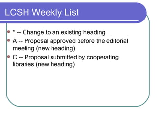 LCSH Weekly List * -- Change to an existing heading A -- Proposal approved before the editorial meeting (new heading) C -- Proposal submitted by cooperating libraries (new heading) 