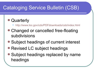 Cataloging Service Bulletin (CSB) Quarterly http:// www.loc.gov/cds/PDFdownloads/csb/index.html Changed or cancelled free-floating subdivisions Subject headings of current interest Revised LC subject headings Subject headings replaced by name headings 