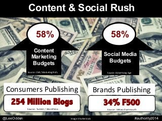 @leeodden	
  #authority2014	
  
Content & Social Rush
Brands	
  Publishing	
  
34% F500
Source:	
  UMass	
  Dartmouth	
  
Consumers	
  Publishing	
  
254 Million Blogs
Source:	
  Tumblr	
  /	
  WordPress	
  
Content
Marketing
Budgets
Social Media
Budgets
58%
Source:	
  CMI	
  /	
  Marke9ngProfs	
   Source:	
  Adver9sing	
  Age	
  
58%
@LeeOdden Image:	
  ShuKerstock	
   #authority2014
 
