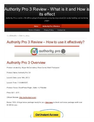 Authority Pro 3 Review - What is it and How is
its effect
Authority Pro 3 can be a WordPress plugin that features a step-by-step wizard for easily building out marketing
pages
by adminphu on June 11, 2013
Authority Pro 3 Review – How to use it effectively?
Authority Pro 3 Overview
Product created by: Bryan McConnahea, Ross Carrel, Mark Thompson
Product Name: Authority Pro 3.0
Launch Date: June 18th, 2013.
Launch Time: 11:00AM EDT.
Product Focus: WordPress Plugin, Sales + LP Builder
Price: $27 – $77.
Official Website: http://authoritypro.com
Bonus: YES. A Huge bonus package ready for you. Click here to check out bonus package worth over
$1200 for you.
HomeHome Authority Pro 3 ReviewAuthority Pro 3 Review
Terms of Service Privacy Policy Contact Us
 