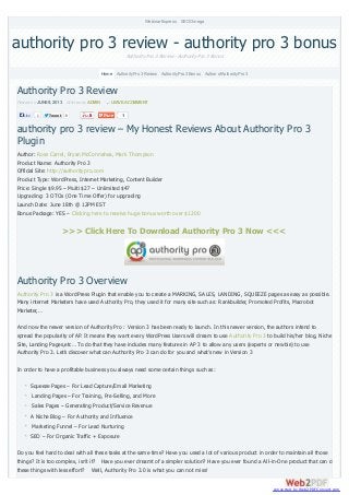 TweetTweet 0 1
Authority Pro 3 Review
Posted on JUNE9, 2013 Written by ADMIN LEAVEACOMMENT
authority pro 3 review – My Honest Reviews About Authority Pro 3
Plugin
Author: Ross Carrel, Bryan McConnahea, Mark Thompson
Product Name: Authority Pro 3
Official Site: http://authoritypro.com
Product Type: WordPress, Internet Marketing, Content Builder
Price: Single $9.95 – Multi $27 – Unlimited $47
Upgrading: 3 OTOs (One Time Offer) for upgrading
Launch Date: June 18th @ 12PM EST
Bonus Package: YES – Clicking here to receive huge bonus worth over $1200
>>> Click Here To Download Authority Pro 3 Now <<<
Authority Pro 3 Overview
Authority Pro 3 is a WordPress Plugin that enable you to create a MARKING, SALES, LANDING, SQUEEZE pages as easy as possible.
Many internet Marketers have used Authority Pro, they used it for many site such as: Rankbuilder, Promoted Profits, Macrobot
Marketer,…
And now the newer version of Authority Pro : Version 3 has been ready to launch. In this newer version, the authors intend to
spread the popularity of AP. It means they want every WordPress Users will dream to use Authority Pro 3 to build his/her blog, Niche
Site, Landing Pages,etc… To do that they have includes many features in AP 3 to allow any users (experts or newbie) to use
Authority Pro 3. Let’s discover what can Authority Pro 3 can do for you and what’s new in Version 3
In order to have a profitable business you always need some certain things such as:
Squeeze Pages – For Lead Capture/Email Marketing
Landing Pages – For Training, Pre-Selling, and More
Sales Pages – Generating Product/Service Revenue
A Niche Blog – For Authority and Influence
Marketing Funnel – For Lead Nurturing
SEO – For Organic Traffic + Exposure
Do you feel hard to deal with all these tasks at the same time? Have you used a lot of various product in order to maintain all those
things? It is too complex, isn’t it? Have you ever dreamt of a simpler solution? Have you ever found a All-in-One product that can do
these things with less effort? Well, Authority Pro 3.0 is what you can not miss!
authority pro 3 review - authority pro 3 bonusAuthority Pro 3 Review - Authority Pro 3 Bonus
Webinar Express SEOOmega
Home AuthorityPro 3 Review AuthorityPro 3 Bonus Author ofAuthorityPro 3
Like 1
converted by Web2PDFConvert.com
 
