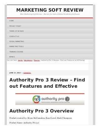 You are here:You are here: HomeHome // WordpressWordpress // PluginsPlugins / Authority Pro 3 Review – Find out Features and Effective/ Authority Pro 3 Review – Find out Features and Effective
JUNE 13, 2013JUNE 13, 2013 byby ADMINPHUADMINPHU
Authority Pro 3 Review – Find
out Features and Effective
Authority Pro 3 Overview
Product created by: Bryan McConnahea, Ross Carrel, Mark Thompson
Product Name: Authority Pro 3.0
MARKETING SOFT REVIEW
Best Marketing Soft Review - Review for Latest Online Marketing Software
HOMEHOME
PRIVACY POLICYPRIVACY POLICY
TERMS OF SERVICETERMS OF SERVICE
CONTACT USCONTACT US
SOCIAL MARKETINGSOCIAL MARKETING
MARKETING TOOLSMARKETING TOOLS
TRAINING COURSETRAINING COURSE
BONUSBONUS
 