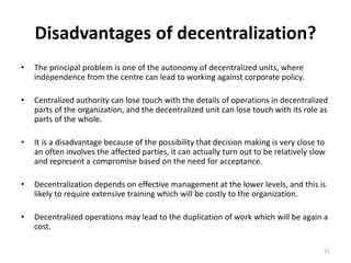 11
Disadvantages of decentralization?
• The principal problem is one of the autonomy of decentralized units, where
independence from the centre can lead to working against corporate policy.
• Centralized authority can lose touch with the details of operations in decentralized
parts of the organization, and the decentralized unit can lose touch with its role as
parts of the whole.
• It is a disadvantage because of the possibility that decision making is very close to
an often involves the affected parties, it can actually turn out to be relatively slow
and represent a compromise based on the need for acceptance.
• Decentralization depends on effective management at the lower levels, and this is
likely to require extensive training which will be costly to the organization.
• Decentralized operations may lead to the duplication of work which will be again a
cost.
 