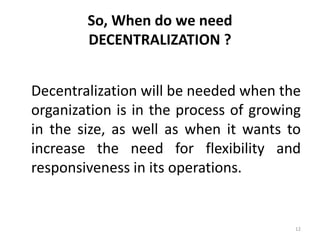 12
So, When do we need
DECENTRALIZATION ?
Decentralization will be needed when the
organization is in the process of growing
in the size, as well as when it wants to
increase the need for flexibility and
responsiveness in its operations.
 