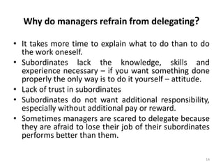 14
Why do managers refrain from delegating?
• It takes more time to explain what to do than to do
the work oneself.
• Subordinates lack the knowledge, skills and
experience necessary – if you want something done
properly the only way is to do it yourself – attitude.
• Lack of trust in subordinates
• Subordinates do not want additional responsibility,
especially without additional pay or reward.
• Sometimes managers are scared to delegate because
they are afraid to lose their job of their subordinates
performs better than them.
 