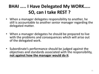 15
BHAI ….. I Have Delegated My WORK…..
SO, can I take REST ?
• When a manager delegates responsibility to another, he
still is accountable to another senior manager regarding the
delegated matter.
• When a manager delegates he should be prepared to live
with the problems and consequences which will arise out
of the delegated work.
• Subordinate’s performance should be judged against the
objectives and standards associated with the responsibility,
not against how the manager would do it.
 