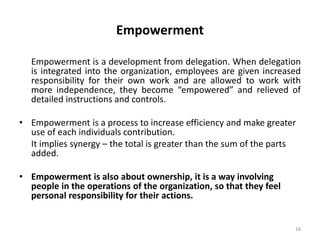 16
Empowerment
Empowerment is a development from delegation. When delegation
is integrated into the organization, employees are given increased
responsibility for their own work and are allowed to work with
more independence, they become “empowered” and relieved of
detailed instructions and controls.
• Empowerment is a process to increase efficiency and make greater
use of each individuals contribution.
It implies synergy – the total is greater than the sum of the parts
added.
• Empowerment is also about ownership, it is a way involving
people in the operations of the organization, so that they feel
personal responsibility for their actions.
 
