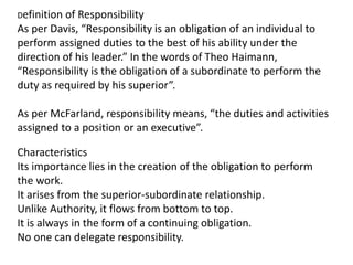 Definition of Responsibility
As per Davis, “Responsibility is an obligation of an individual to
perform assigned duties to the best of his ability under the
direction of his leader.” In the words of Theo Haimann,
“Responsibility is the obligation of a subordinate to perform the
duty as required by his superior”.
As per McFarland, responsibility means, “the duties and activities
assigned to a position or an executive”.
Characteristics
Its importance lies in the creation of the obligation to perform
the work.
It arises from the superior-subordinate relationship.
Unlike Authority, it flows from bottom to top.
It is always in the form of a continuing obligation.
No one can delegate responsibility.
 