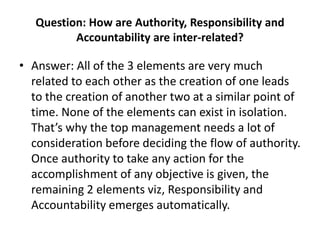 Question: How are Authority, Responsibility and
Accountability are inter-related?
• Answer: All of the 3 elements are very much
related to each other as the creation of one leads
to the creation of another two at a similar point of
time. None of the elements can exist in isolation.
That’s why the top management needs a lot of
consideration before deciding the flow of authority.
Once authority to take any action for the
accomplishment of any objective is given, the
remaining 2 elements viz, Responsibility and
Accountability emerges automatically.
 