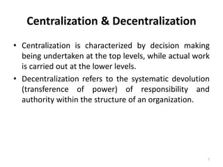 7
Centralization & Decentralization
• Centralization is characterized by decision making
being undertaken at the top levels, while actual work
is carried out at the lower levels.
• Decentralization refers to the systematic devolution
(transference of power) of responsibility and
authority within the structure of an organization.
 