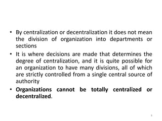 8
• By centralization or decentralization it does not mean
the division of organization into departments or
sections
• It is where decisions are made that determines the
degree of centralization, and it is quite possible for
an organization to have many divisions, all of which
are strictly controlled from a single central source of
authority
• Organizations cannot be totally centralized or
decentralized.
 