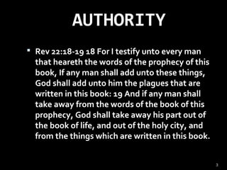 AUTHORITY
 Rev 22:18-19 18 For I testify unto every man
that heareth the words of the prophecy of this
book, If any man shall add unto these things,
God shall add unto him the plagues that are
written in this book: 19 And if any man shall
take away from the words of the book of this
prophecy, God shall take away his part out of
the book of life, and out of the holy city, and
from the things which are written in this book.
3
 