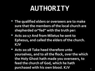 AUTHORITY
 The qualified elders or overseers are to make
sure that the members of the local church are
shepherded or“fed” with the truth per:
 Acts 20:17 And from Miletus he sent to
Ephesus, and called the elders of the church.
KJV
 Acts 20:28 Take heed therefore unto
yourselves, and to all the flock, over the which
the Holy Ghost hath made you overseers, to
feed the church of God, which he hath
purchased with his own blood. KJV 5
 