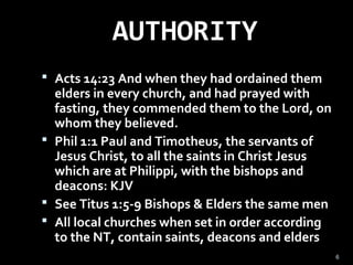 AUTHORITY
 Acts 14:23 And when they had ordained them
elders in every church, and had prayed with
fasting, they commended them to the Lord, on
whom they believed.
 Phil 1:1 Paul and Timotheus, the servants of
Jesus Christ, to all the saints in Christ Jesus
which are at Philippi, with the bishops and
deacons: KJV
 See Titus 1:5-9 Bishops & Elders the same men
 All local churches when set in order according
to the NT, contain saints, deacons and elders
6
 