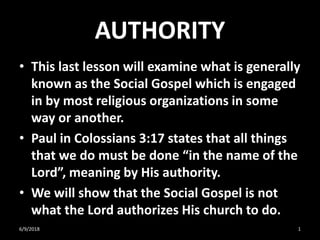 AUTHORITY
• This last lesson will examine what is generally
known as the Social Gospel which is engaged
in by most religious organizations in some
way or another.
• Paul in Colossians 3:17 states that all things
that we do must be done “in the name of the
Lord”, meaning by His authority.
• We will show that the Social Gospel is not
what the Lord authorizes His church to do.
6/9/2018 1
 