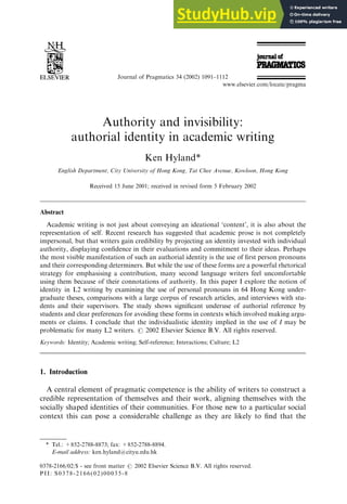 Authority and invisibility:
authorial identity in academic writing
Ken Hyland*
English Department, City University of Hong Kong, Tat Chee Avenue, Kowloon, Hong Kong
Received 15 June 2001; received in revised form 5 February 2002
Abstract
Academic writing is not just about conveying an ideational ‘content’, it is also about the
representation of self. Recent research has suggested that academic prose is not completely
impersonal, but that writers gain credibility by projecting an identity invested with individual
authority, displaying confidence in their evaluations and commitment to their ideas. Perhaps
the most visible manifestation of such an authorial identity is the use of first person pronouns
and their corresponding determiners. But while the use of these forms are a powerful rhetorical
strategy for emphasising a contribution, many second language writers feel uncomfortable
using them because of their connotations of authority. In this paper I explore the notion of
identity in L2 writing by examining the use of personal pronouns in 64 Hong Kong under-
graduate theses, comparisons with a large corpus of research articles, and interviews with stu-
dents and their supervisors. The study shows significant underuse of authorial reference by
students and clear preferences for avoiding these forms in contexts which involved making argu-
ments or claims. I conclude that the individualistic identity implied in the use of I may be
problematic for many L2 writers. # 2002 Elsevier Science B.V. All rights reserved.
Keywords: Identity; Academic writing; Self-reference; Interactions; Culture; L2
1. Introduction
A central element of pragmatic competence is the ability of writers to construct a
credible representation of themselves and their work, aligning themselves with the
socially shaped identities of their communities. For those new to a particular social
context this can pose a considerable challenge as they are likely to find that the
Journal of Pragmatics 34 (2002) 1091–1112
www.elsevier.com/locate/pragma
0378-2166/02/$ - see front matter # 2002 Elsevier Science B.V. All rights reserved.
PII: S0378-2166(02)00035-8
* Tel.: +852-2788-8873; fax: +852-2788-8894.
E-mail address: ken.hyland@cityu.edu.hk
 