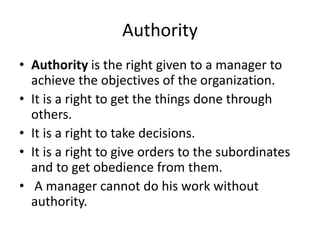 Authority
• Authority is the right given to a manager to
achieve the objectives of the organization.
• It is a right to get the things done through
others.
• It is a right to take decisions.
• It is a right to give orders to the subordinates
and to get obedience from them.
• A manager cannot do his work without
authority.
 