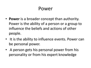 Power
• Power is a broader concept than authority.
Power is the ability of a person or a group to
influence the beliefs and actions of other
people.
• It is the ability to influence events. Power can
be personal power.
• A person gets his personal power from his
personality or from his expert knowledge
 
