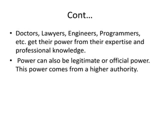 Cont…
• Doctors, Lawyers, Engineers, Programmers,
etc. get their power from their expertise and
professional knowledge.
• Power can also be legitimate or official power.
This power comes from a higher authority.
 