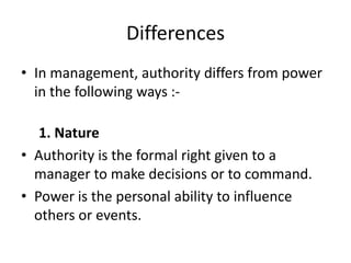 Differences
• In management, authority differs from power
in the following ways :-
1. Nature
• Authority is the formal right given to a
manager to make decisions or to command.
• Power is the personal ability to influence
others or events.
 