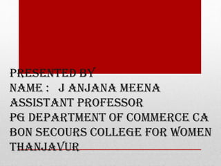 PRESENTED BY
NAME : J ANJANA MEENA
ASSISTANT PROFESSOR
PG DEPARTMENT OF COMMERCE CA
BON SECOURS COLLEGE FOR WOMEN
THANJAVUR
 