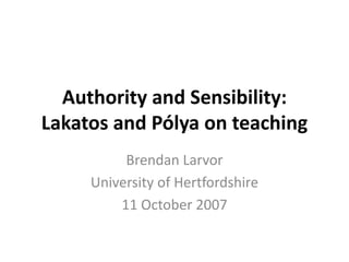 Authority and Sensibility:
Lakatos and Pólya on teaching
Brendan Larvor
University of Hertfordshire
11 October 2007
 