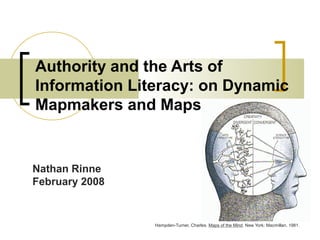 Authority and the Arts of
Information Literacy: on Dynamic
Mapmakers and Maps
Hampden-Turner, Charles. Maps of the Mind. New York: Macmillan, 1981.
Nathan Rinne
February 2008
 