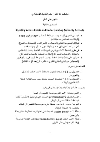 1
‫االستنادي‬ ‫الضبط‬ ‫نظم‬ ‫مقرر‬ ‫محاضرات‬
‫شاكر‬ ‫علي‬ ‫دكتور‬
‫الثانٌة‬ ‫المحاضرة‬
Creating Access Points and Understanding Authority Records
‫المصادر‬ ‫واتاحة‬ ‫وصف‬ ‫لقواعد‬ ‫النظري‬ ‫األساس‬RDA‫فربر‬ ‫هو‬FRBR
(‫كٌانات‬–‫خصائص‬–‫عالقات‬).
‫األولى‬ ‫المجموعة‬ ‫كٌانات‬(‫األعمال‬–‫التعبٌرات‬–‫التجسٌدات‬–‫النسخ‬).
‫خصائص‬ ‫منها‬ ‫لكل‬(‫البٌانات‬ ‫عناصر‬ ‫أي‬)..‫عالقات‬ ‫بٌنها‬ ‫أن‬ ‫كما‬.
‫األشخاص‬ ‫بأسماء‬ ‫الخاصة‬ ‫االرشادات‬ ‫ندرس‬ ‫االستنادي‬ ‫الضبط‬ ‫مقرر‬ ً‫ف‬
‫والتعبٌرات‬ ‫واألعمال‬ ‫والهٌئات‬(‫والتعبٌرات‬ ‫لألعمال‬ ‫المفضلة‬ ‫العناوٌن‬).
‫فربر‬ ‫نموذج‬ ً‫ف‬ ‫الثانٌة‬ ‫المجموعة‬ ‫لكٌانات‬ ‫المقننة‬ ‫االتاحة‬ ‫نقاط‬ ‫على‬ ‫التركٌز‬
(‫الفكري‬ ‫االنتاج‬ ‫ابداع‬ ‫عن‬ ‫المسئولٌن‬+‫إلخ‬ ‫توزٌعه‬ ،‫نشره‬+‫اقتنائه‬).
‫وام‬ ‫محتويات‬ ‫قائمة‬:
-‫من‬ ‫الفصول‬5-6‫لألعمال‬ ‫المقننة‬ ‫االتاحة‬ ‫نقاط‬ ‫وبناء‬ ‫تحدٌد‬ ‫إرشادات‬
‫والتعبٌرات‬.
-‫من‬ ‫الفصول‬8-11‫المقننة‬ ‫االتاحة‬ ‫نقاط‬ ‫وبناء‬ ‫بتحدٌد‬ ‫الخاصة‬ ‫التعلٌمات‬
‫والهٌئات‬ ‫لألشخاص‬.
‫وام‬ ً‫ف‬ ‫االستنادي‬ ‫بالضبط‬ ‫مرتبطة‬ ‫هامة‬ ‫تعرٌفات‬:
-‫االسم‬name:‫الهٌئة‬ ‫أو‬ ‫الشخص‬ ‫به‬ ‫ٌعرف‬ ‫الذي‬ ‫االسم‬.
-‫المفضل‬ ‫االسم‬preferred name:‫لنقطة‬ ‫كأساس‬ ‫اختٌارها‬ ‫تم‬ ً‫الت‬ ‫الصٌغة‬
‫الهٌئة‬ ‫أو‬ ‫للشخص‬ ‫المقننة‬ ‫االتاحة‬.
-‫بدٌل‬ ‫اسم‬variant name:،‫الهٌئة‬ ‫أو‬ ‫الشخص‬ ‫بها‬ ‫ٌعرف‬ ‫أخرى‬ ‫صٌغة‬
‫المقننة‬ ‫الصٌغة‬ ‫عن‬ ‫وتختلف‬.
-‫االتاحة‬ ‫نقطة‬access point:‫المرتبطة‬ ‫المعلومات‬ ‫توجد‬ ‫تحتها‬ ً‫الت‬ ‫الصٌغة‬
‫معٌن‬ ‫بكٌان‬.
-‫المقننة‬ ‫االتاحة‬ ‫نقطة‬authorized access point:‫المعٌارٌة‬ ‫االتاحة‬ ‫نقطة‬
(‫للقواعد‬ ‫وفقا‬)‫الكٌان‬ ‫تمثل‬ ً‫الت‬.
 