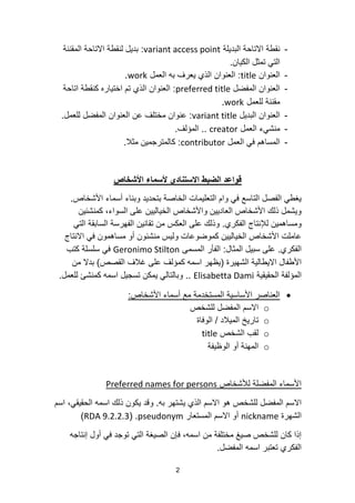 2
-‫البدٌلة‬ ‫االتاحة‬ ‫نقطة‬variant access point:‫المقننة‬ ‫االتاحة‬ ‫لنقطة‬ ‫بدٌل‬
‫الكٌان‬ ‫تمثل‬ ً‫الت‬.
-‫العنوان‬title:‫العمل‬ ‫به‬ ‫ٌعرف‬ ‫الذي‬ ‫العنوان‬work.
-‫المفضل‬ ‫العنوان‬preferred title:‫اتاحة‬ ‫كنقطة‬ ‫اختٌاره‬ ‫تم‬ ‫الذي‬ ‫العنوان‬
‫للعمل‬ ‫مقننة‬work.
-‫البدٌل‬ ‫العنوان‬variant title:‫للعمل‬ ‫المفضل‬ ‫العنوان‬ ‫عن‬ ‫مختلف‬ ‫عنوان‬.
-‫العمل‬ ‫منشًء‬creator..‫المؤلف‬.
-‫العمل‬ ً‫ف‬ ‫المساهم‬contributor:‫مثال‬ ‫كالمترجمٌن‬.
‫األشخاص‬ ‫ألسماء‬ ‫االستنادي‬ ‫الضبط‬ ‫قواعد‬
‫األشخاص‬ ‫أسماء‬ ‫وبناء‬ ‫بتحدٌد‬ ‫الخاصة‬ ‫التعلٌمات‬ ‫وام‬ ً‫ف‬ ‫التاسع‬ ‫الفصل‬ ً‫ٌغط‬.
‫كمنشئٌن‬ ،‫السواء‬ ‫على‬ ‫الخٌالٌٌن‬ ‫واألشخاص‬ ‫العادٌٌن‬ ‫األشخاص‬ ‫ذلك‬ ‫وٌشمل‬
‫الفكري‬ ‫لإلنتاج‬ ‫ومساهمٌن‬.ً‫الت‬ ‫السابقة‬ ‫الفهرسة‬ ‫تقانٌن‬ ‫من‬ ‫العكس‬ ‫على‬ ‫وذلك‬
‫االنتاج‬ ً‫ف‬ ‫مساهمون‬ ‫أو‬ ‫منشئون‬ ‫ولٌس‬ ‫كموضوعات‬ ‫الخٌالٌٌن‬ ‫األشخاص‬ ‫عاملت‬
‫الفكري‬.‫المثال‬ ‫سبٌل‬ ‫على‬:‫المسمى‬ ‫الفأر‬Geronimo Stilton‫كتب‬ ‫سلسلة‬ ً‫ف‬
‫الشهٌرة‬ ‫االٌطالٌة‬ ‫األطفال‬(‫القصص‬ ‫غالف‬ ‫على‬ ‫كمؤلف‬ ‫اسمه‬ ‫ٌظهر‬)‫من‬ ‫بدال‬
‫الحقٌقٌة‬ ‫المؤلفة‬Elisabetta Dami..‫للعمل‬ ‫كمنشئ‬ ‫اسمه‬ ‫تسجٌل‬ ‫ٌمكن‬ ً‫وبالتال‬.
‫األشخاص‬ ‫أسماء‬ ‫مع‬ ‫المستخدمة‬ ‫األساسٌة‬ ‫العناصر‬:
o‫للشخص‬ ‫المفضل‬ ‫االسم‬
o‫المٌالد‬ ‫تارٌخ‬/‫الوفاة‬
o‫الشخص‬ ‫لقب‬title
o‫الوظٌفة‬ ‫أو‬ ‫المهنة‬
‫لألشخاص‬ ‫المفضلة‬ ‫األسماء‬Preferred names for persons
‫به‬ ‫ٌشتهر‬ ‫الذي‬ ‫االسم‬ ‫هو‬ ‫للشخص‬ ‫المفضل‬ ‫االسم‬.‫اسم‬ ،ً‫الحقٌق‬ ‫اسمه‬ ‫ذلك‬ ‫ٌكون‬ ‫وقد‬
‫الشهرة‬nickname‫المستعار‬ ‫االسم‬ ‫أو‬pseudonym( .RDA 9.2.2.3)
‫إنتاجه‬ ‫أول‬ ً‫ف‬ ‫توجد‬ ً‫الت‬ ‫الصٌغة‬ ‫فإن‬ ،‫اسمه‬ ‫من‬ ‫مختلفة‬ ‫صٌغ‬ ‫للشخص‬ ‫كان‬ ‫إذا‬
‫المفضل‬ ‫اسمه‬ ‫تعتبر‬ ‫الفكري‬.
 