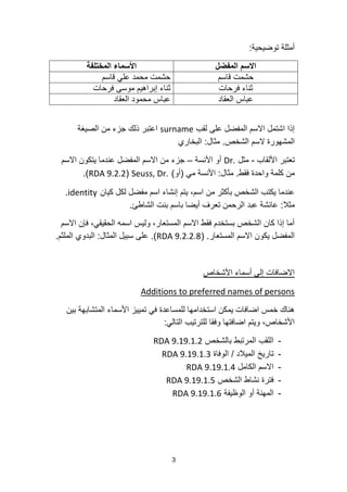 3
‫توضٌحٌة‬ ‫أمثلة‬:
‫المفضل‬ ‫االسم‬‫المختلفة‬ ‫األسماء‬
‫قاسم‬ ‫حشمت‬‫قاسم‬ ً‫عل‬ ‫محمد‬ ‫حشمت‬
‫فرحات‬ ‫ثناء‬‫فرحات‬ ‫موسى‬ ‫إبراهٌم‬ ‫ثناء‬
‫العقاد‬ ‫عباس‬‫العقاد‬ ‫محمود‬ ‫عباس‬
‫لقب‬ ‫على‬ ‫المفضل‬ ‫االسم‬ ‫اشتمل‬ ‫إذا‬surname‫الصٌغة‬ ‫من‬ ‫جزء‬ ‫ذلك‬ ‫اعتبر‬
‫الشخص‬ ‫السم‬ ‫المشهورة‬.‫مثال‬:‫البخاري‬
‫األلقاب‬ ‫تعتبر‬-‫مثل‬Dr.‫األنسة‬ ‫أو‬–‫االسم‬ ‫ٌتكون‬ ‫عندما‬ ‫المفضل‬ ‫االسم‬ ‫من‬ ‫جزء‬
‫فقط‬ ‫واحدة‬ ‫كلمة‬ ‫من‬.‫مثال‬:ً‫م‬ ‫األنسة‬(‫أو‬)Seuss, Dr.(RDA 9.2.2.)
‫كٌان‬ ‫لكل‬ ‫مفضل‬ ‫اسم‬ ‫إنشاء‬ ‫ٌتم‬ ،‫اسم‬ ‫من‬ ‫بأكثر‬ ‫الشخص‬ ‫ٌكتب‬ ‫عندما‬identity.
‫مثال‬:‫الشاطئ‬ ‫بنت‬ ‫باسم‬ ‫أٌضا‬ ‫تعرف‬ ‫الرحمن‬ ‫عبد‬ ‫عائشة‬.
‫االسم‬ ‫فإن‬ ،ً‫الحقٌق‬ ‫اسمه‬ ‫ولٌس‬ ،‫المستعار‬ ‫االسم‬ ‫فقط‬ ‫بستخدم‬ ‫الشخص‬ ‫كان‬ ‫إذا‬ ‫أما‬
‫المستعار‬ ‫االسم‬ ‫ٌكون‬ ‫المفضل‬.(RDA 9.2.2.8).‫المثال‬ ‫سبٌل‬ ‫على‬:‫الملثم‬ ‫البدوي‬.
‫األشخاص‬ ‫أسماء‬ ‫إلى‬ ‫االضافات‬
Additions to preferred names of persons
‫بٌن‬ ‫المتشابهة‬ ‫األسماء‬ ‫تمٌٌز‬ ً‫ف‬ ‫للمساعدة‬ ‫استخدامها‬ ‫ٌمكن‬ ‫اضافات‬ ‫خمس‬ ‫هناك‬
ً‫التال‬ ‫للترتٌب‬ ‫وفقا‬ ‫اضافتها‬ ‫وٌتم‬ ،‫األشخاص‬:
-‫بالشخص‬ ‫المرتبط‬ ‫اللقب‬RDA 9.19.1.2
-‫المٌالد‬ ‫تارٌخ‬/‫الوفاة‬RDA 9.19.1.3
-‫الكامل‬ ‫االسم‬RDA 9.19.1.4
-‫الشخص‬ ‫نشاط‬ ‫فترة‬RDA 9.19.1.5
-‫الوظٌفة‬ ‫أو‬ ‫المهنة‬RDA 9.19.1.6
 