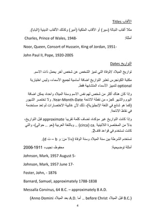 4
‫األلقاب‬Titles
‫النبالة‬ ‫ألقاب‬ ‫مثال‬(‫سٌر‬)‫الملكٌة‬ ‫األقاب‬ ‫أو‬(‫أمٌر‬)‫الدٌنٌة‬ ‫األلقاب‬ ‫وكذلك‬(‫البابا‬).
‫أمثلة‬:Charles, Prince of Wales, 1948-
Noor, Queen, Consort of Hussein, King of Jordan, 1951-
John Paul II, Pope, 1920-2005
‫التوارٌخ‬Dates
‫المٌالد‬ ‫توارٌخ‬/‫االسم‬ ‫ذات‬ ‫ٌحمل‬ ‫آخر‬ ‫شخص‬ ‫عن‬ ‫الشخص‬ ‫تمٌز‬ ً‫الت‬ ‫الوفاة‬.
‫اختٌارٌة‬ ‫ولٌس‬ ،‫األسماء‬ ‫لجمٌع‬ ‫أساسٌة‬ ‫اضافة‬ ‫التوارٌخ‬ ‫تعتبر‬ ‫الكونجرس‬ ‫مكتبة‬
optional‫فقط‬ ‫المتشابهة‬ ‫األسماء‬ ‫لتمٌٌز‬.
‫اضافة‬ ‫ٌمكن‬ ،‫واحدة‬ ‫المٌالد‬ ‫وسنة‬ ‫االسم‬ ‫نفس‬ ‫لهم‬ ‫شخص‬ ‫من‬ ‫أكثر‬ ‫هناك‬ ‫كان‬ ‫وإذا‬
‫االتاحة‬ ‫نقطة‬ ‫من‬ ‫كجزء‬ ‫والشهر‬ ‫الٌوم‬Year-Month-Date.‫الشهور‬ ‫تختصر‬ ‫وال‬
(‫اإلنجلٌزٌة‬ ‫اللغة‬ ً‫ف‬ ‫شائع‬ ‫هو‬ ‫كما‬)‫مستخدمة‬ ‫تعد‬ ‫لم‬ ‫االختصارات‬ ‫غالبٌة‬ ‫ألن‬ ‫ذلك‬ ،
‫االتاحة‬ ‫نقاط‬ ً‫ف‬.
‫تقرٌبا‬ ‫كلمة‬ ‫تضاف‬ ،‫مؤكدة‬ ‫غٌر‬ ‫التوارٌخ‬ ‫كانت‬ ‫وإذا‬approximate،‫التوارٌخ‬ ‫قبل‬
‫الالتٌنٌة‬ ‫المختصرة‬ ‫من‬ ‫بدال‬ca.(circa)..‫العربٌة‬ ‫وباللغة‬(‫حو‬..ً‫حوال‬)ً‫والت‬ ،
‫قاف‬ ‫قواعد‬ ً‫ف‬ ‫تستخدم‬ ‫كانت‬2.
‫الوفاة‬ ‫وسنة‬ ‫المٌالد‬ ‫سنة‬ ‫بٌن‬ ‫الشرطة‬ ‫تستخدم‬(‫من‬ ‫بدال‬:‫و‬b–‫ت‬d.)
‫توضٌحٌة‬ ‫أمثلة‬:،‫نجٌب‬ ،‫محفوظ‬1911-2006
Johnson, Mark, 1957 August 5-
Johnson, Mark, 1957 June 17-
Foster, John, - 1876
Barnard, Samuel, approximately 1788-1838
Messalla Corvinus, 64 B.C. – approximately 8 A.D.
(B.C.‫المٌالد‬ ‫قبل‬before Christ..‫أما‬A.D.‫المٌالد‬ ‫بعد‬Anno Domini)
 
