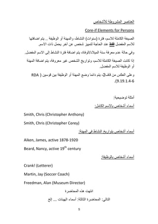 5
‫لألشخاص‬ ‫المشروطة‬ ‫العناصر‬
Core-if Elements for Persons
‫فترة‬ ،‫لالسم‬ ‫الكاملة‬ ‫الصٌغة‬(‫سنوات‬)‫الوظٌفة‬ ‫أو‬ ‫والمهنة‬ ،‫النشاط‬..‫اضافتها‬ ‫ٌتم‬
‫المفضل‬ ‫لالسم‬‫فقط‬‫االسم‬ ‫ذات‬ ‫ٌحمل‬ ‫آخر‬ ‫عن‬ ‫شخص‬ ‫لتمٌٌز‬ ‫الحاجة‬ ‫عند‬.
‫المٌالد‬ ‫سنة‬ ‫معرفة‬ ‫عدم‬ ‫حالة‬ ً‫وف‬/‫المفضل‬ ‫االسم‬ ‫إلى‬ ‫النشاط‬ ‫فترة‬ ‫اضافة‬ ‫ٌتم‬ ،‫الوفاة‬.
‫المهنة‬ ‫اضافة‬ ‫ٌتم‬ ،‫معروفة‬ ‫غٌر‬ ‫الشخص‬ ‫وتوارٌخ‬ ،‫لالسم‬ ‫الكاملة‬ ‫الصٌغة‬ ‫كانت‬ ‫إذا‬
‫المفضل‬ ‫لالسم‬ ‫الوظٌفة‬ ‫أو‬.
‫قاف‬ ‫من‬ ‫العكس‬ ‫وعلى‬2‫قوسٌن‬ ‫بٌن‬ ‫الوظٌفة‬ ‫أو‬ ‫المهنة‬ ‫وضع‬ ‫دائما‬ ‫ٌتم‬ ،(RDA
9.19.1.4-6.)
‫توضٌحٌة‬ ‫أمثلة‬:
‫الكامل‬ ‫باالسم‬ ‫أشخاص‬ ‫أسماء‬:
Smith, Chris (Christopher Anthony)
Smith, Chris (Christopher Corey)
‫المهنة‬ ً‫ف‬ ‫النشاط‬ ‫بتوارٌخ‬ ‫أشخاص‬ ‫أسماء‬:
Aiken, James, active 1878-1920
Beard, Nancy, active 19th
century
‫بالوظٌفة‬ ‫أشخاص‬ ‫أسماء‬:
Crank! (Letterer)
Martin, Jay (Soccer Coach)
Freedman, Alan (Museum Director)
‫المحاضرة‬ ‫هذه‬ ‫انتهت‬
ً‫التال‬:‫الثالثة‬ ‫المحاضرة‬:‫الهٌئات‬ ‫أسماء‬...‫إلخ‬
 