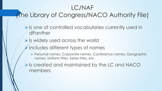 LC/NAF
(The Library of Congress/NACO Authority File)
 Is one of controlled vocabularies currently used in
dPanther
 Is widely used across the world
 Includes different types of names
 Personal names, Corporate names, Conference names, Geographic
names, Uniform titles, Series titles, etc.
 Is created and maintained by the LC and NACO
members
 