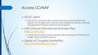 Access LC/NAF
 OCLC client
 The OCLC authority file contains records received from the
Library of Congress (LC) and records added by Name Authority
Cooperative Program (NACO) participants.
 VIAF (Virtual International Authority File):
https://viaf.org/
 combines multiple name authority files including LC/NAF into a
single name authority service
 Library of Congress Authorities:
http://authorities.loc.gov/
 