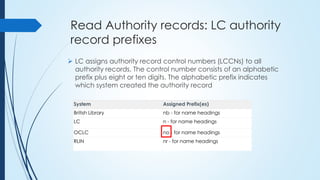 Read Authority records: LC authority
record prefixes
 LC assigns authority record control numbers (LCCNs) to all
authority records. The control number consists of an alphabetic
prefix plus eight or ten digits. The alphabetic prefix indicates
which system created the authority record
System Assigned Prefix(es)
British Library nb - for name headings
LC n - for name headings
OCLC no - for name headings
RLIN nr - for name headings
 