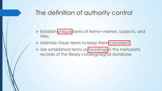 The definition of authority control
 Establish unique forms of terms—names, subjects, and
titles
 Maintain these terms to keep them consistent
 Use established terms as headings in the metadata
records of the library catalog/digital database
 