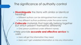The significance of authority control
 Disambiguate the items with similar or identical
headings
 Different authors can be distinguished from each other
 Two different authors published under the same name
 Collocate materials that logically belong together
but which present themselves differently
 One person published under different names
Help provide accurate and effective service to
users
 Users will get the information they need
 Users won’t get unrelated information or miss any information
 