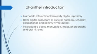dPanther introduction
 Is a Florida International University digital repository
 Hosts digital collections of cultural, historical, scholarly,
educational, and community resources
 Includes rare books, manuscripts, maps, photographs,
and oral histories
 